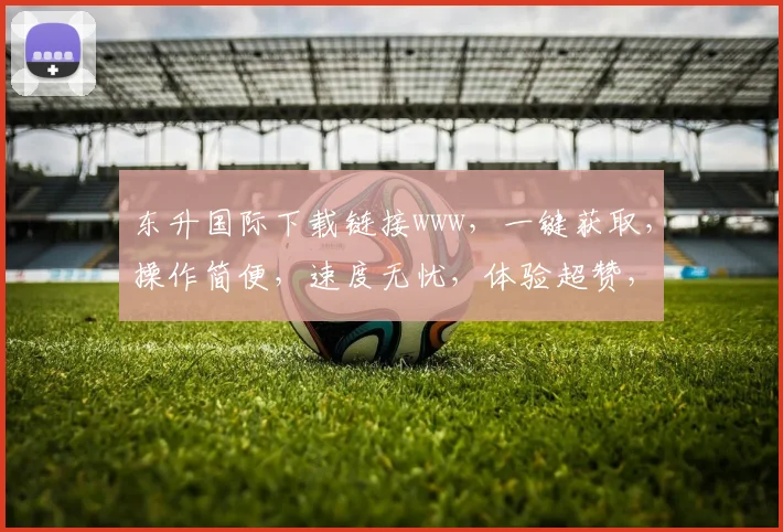 东升国际下载链接www，一键获取，操作简便，速度无忧，体验超赞，不容错过，三步即可完成