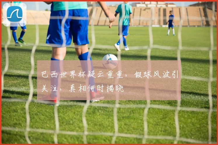 巴西世界杯疑云重重，假球风波引关注，真相何时揭晓