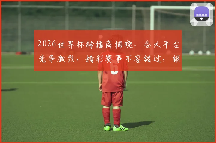 2026世界杯转播商揭晓，各大平台竞争激烈，精彩赛事不容错过，锁定C位