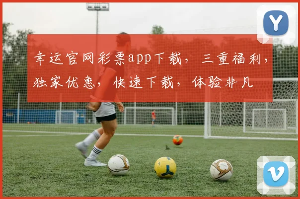 幸运官网彩票app下载，三重福利，独家优惠，快速下载，体验非凡