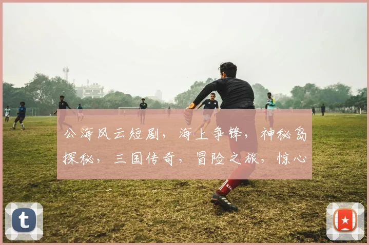 公海风云短剧，海上争锋，神秘岛探秘，三国传奇，冒险之旅，惊心动魄三重奏